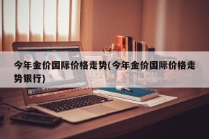 今年金价国际价格走势(今年金价国际价格走势银行)