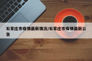 石家庄市疫情最新情况/石家庄市疫情最新公告