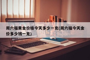 周六福黄金价格今天多少一克(周六福今天金价多少钱一克)