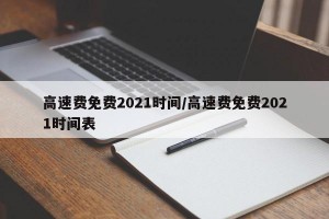 高速费免费2021时间/高速费免费2021时间表