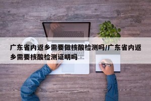广东省内返乡需要做核酸检测吗/广东省内返乡需要核酸检测证明吗