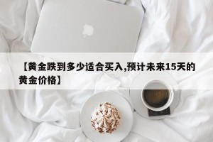【黄金跌到多少适合买入,预计未来15天的黄金价格】