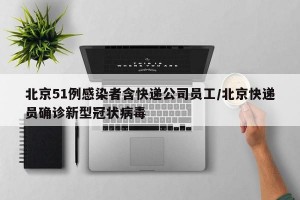 北京51例感染者含快递公司员工/北京快递员确诊新型冠状病毒
