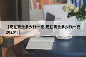 【现在黄金多少钱一克,现在黄金多少钱一克2025年】