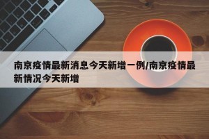 南京疫情最新消息今天新增一例/南京疫情最新情况今天新增