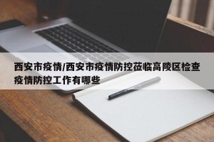 西安市疫情/西安市疫情防控莅临高陵区检查疫情防控工作有哪些