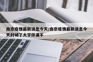 南京疫情最新消息今天/南京疫情最新消息今天封城了大学停课不
