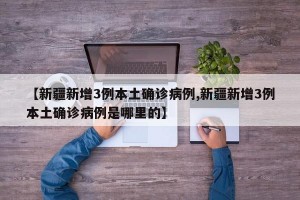 【新疆新增3例本土确诊病例,新疆新增3例本土确诊病例是哪里的】