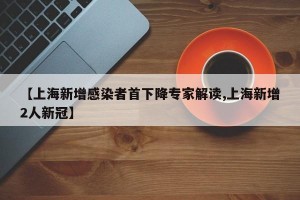 【上海新增感染者首下降专家解读,上海新增2人新冠】