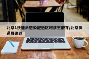 北京1快递员感染配送区域涉王府井/北京快递员确诊