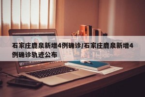 石家庄鹿泉新增4例确诊/石家庄鹿泉新增4例确诊轨迹公布