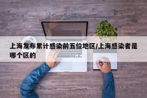上海发布累计感染前五位地区/上海感染者是哪个区的