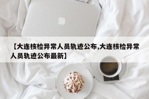 【大连核检异常人员轨迹公布,大连核检异常人员轨迹公布最新】