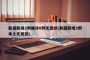 新疆新增2例确诊6例无症状(新疆新增3例本土无症状)