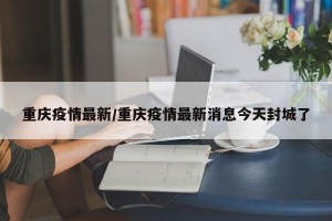 重庆疫情最新/重庆疫情最新消息今天封城了