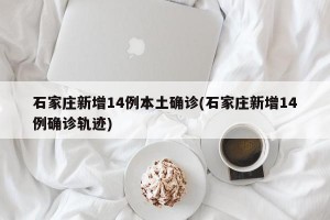 石家庄新增14例本土确诊(石家庄新增14例确诊轨迹)