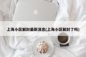 上海小区解封最新消息(上海小区解封了吗)