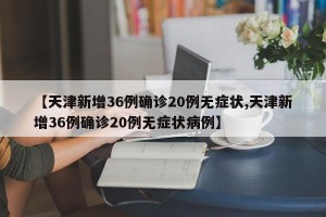 【天津新增36例确诊20例无症状,天津新增36例确诊20例无症状病例】