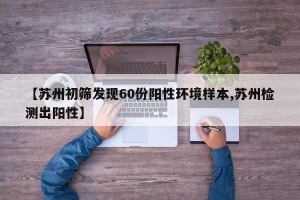 【苏州初筛发现60份阳性环境样本,苏州检测出阳性】