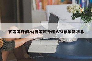 甘肃境外输入/甘肃境外输入疫情最新消息