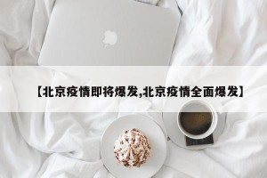 【北京疫情即将爆发,北京疫情全面爆发】