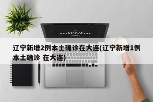 辽宁新增2例本土确诊在大连(辽宁新增1例本土确诊 在大连)