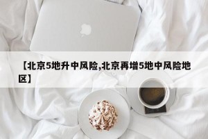【北京5地升中风险,北京再增5地中风险地区】