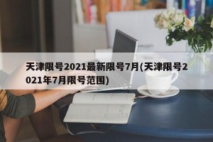 天津限号2021最新限号7月(天津限号2021年7月限号范围)