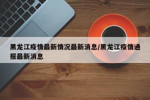 黑龙江疫情最新情况最新消息/黑龙江疫情通报最新消息
