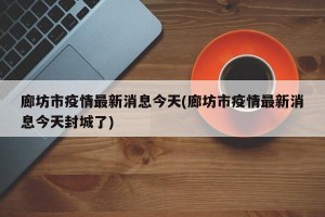 廊坊市疫情最新消息今天(廊坊市疫情最新消息今天封城了)