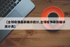 【全球疫情最新确诊统计,全球疫情最新确诊统计表】