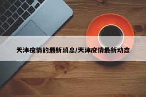 天津疫情的最新消息/天津疫情最新动态