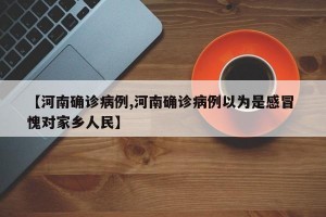 【河南确诊病例,河南确诊病例以为是感冒 愧对家乡人民】