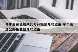 今年高速免费从几号开始到几号结束/今年高速公路免费到几号结束