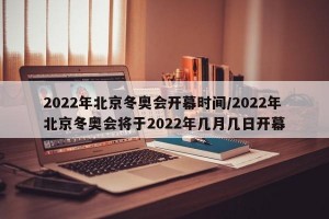 2022年北京冬奥会开幕时间/2022年北京冬奥会将于2022年几月几日开幕