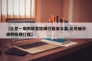 【北京一病例故意隐瞒行程被立案,北京确诊病例隐瞒行程】