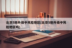 北京5地升级中风险地区(北京5地升级中风险地区吗)