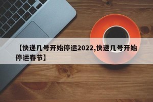 【快递几号开始停运2022,快递几号开始停运春节】