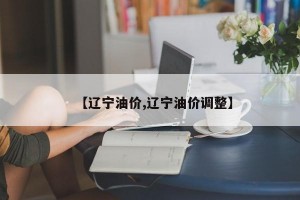 【辽宁油价,辽宁油价调整】