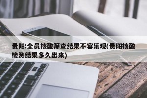 贵阳:全员核酸筛查结果不容乐观(贵阳核酸检测结果多久出来)