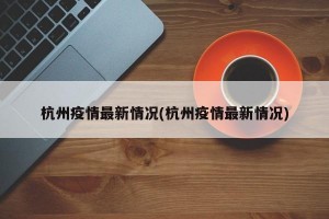 杭州疫情最新情况(杭州疫情最新情况)