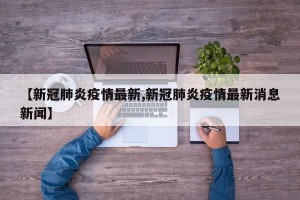 【新冠肺炎疫情最新,新冠肺炎疫情最新消息新闻】