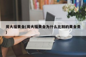 周大福黄金(周大福黄金为什么比别的黄金贵)