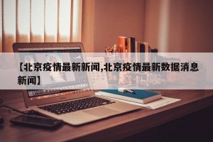 【北京疫情最新新闻,北京疫情最新数据消息 新闻】