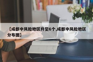 【成都中风险地区升至6个,成都中风险地区分布图】