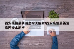 西安疫情最新消息今天解封/西安疫情最新消息西安本地宝