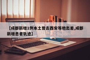 【成都新增1例本土曾去西安等地出差,成都新增患者轨迹】