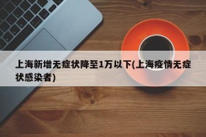 上海新增无症状降至1万以下(上海疫情无症状感染者)