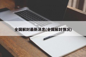 全国解封最新消息(全国解封情况)