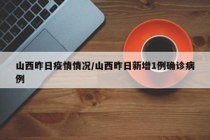 山西昨日疫情情况/山西昨日新增1例确诊病例